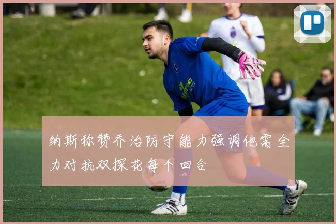 纳斯称赞乔治防守能力强调他需全力对抗双探花每个回合