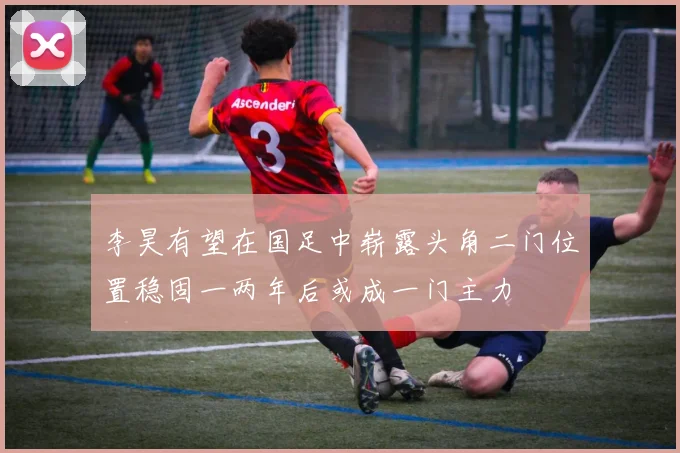 李昊有望在国足中崭露头角二门位置稳固一两年后或成一门主力