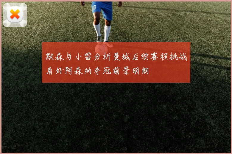 默森与小雷分析曼城后续赛程挑战看好阿森纳夺冠前景明朗