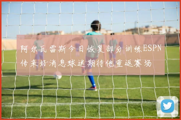 阿尔瓦雷斯今日恢复部分训练ESPN传来好消息球迷期待他重返赛场