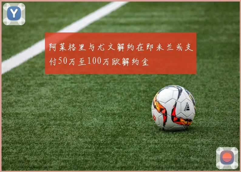 阿莱格里与尤文解约在即米兰或支付50万至100万欧解约金