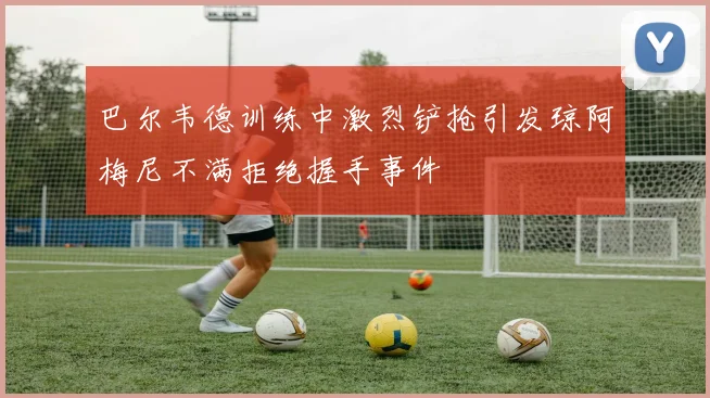 巴尔韦德训练中激烈铲抢引发琼阿梅尼不满拒绝握手事件