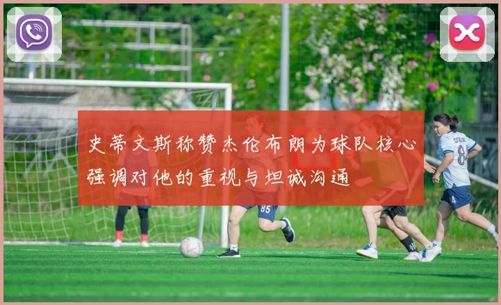 史蒂文斯称赞杰伦布朗为球队核心强调对他的重视与坦诚沟通