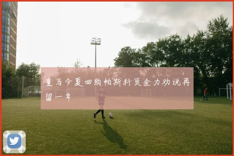 皇马今夏回购帕斯科莫全力劝说再留一年