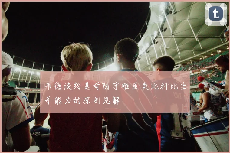 韦德谈约基奇防守难度类比科比出手能力的深刻见解