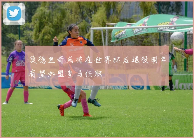莫德里奇或将在世界杯后退役明年有望加盟皇马任职