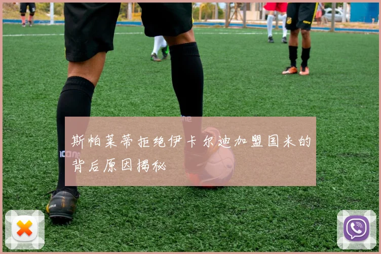 斯帕莱蒂拒绝伊卡尔迪加盟国米的背后原因揭秘