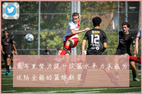 莫布里努力提升投篮水平力求成为攻防全能的篮球新星