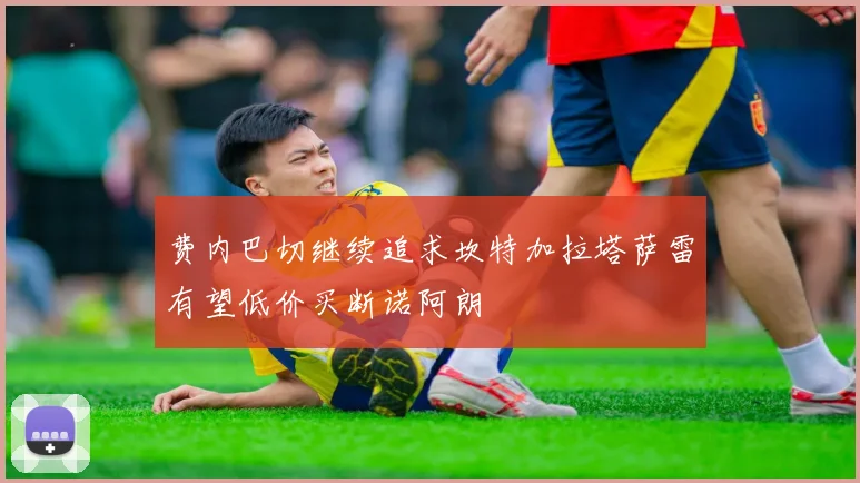 费内巴切继续追求坎特加拉塔萨雷有望低价买断诺阿朗