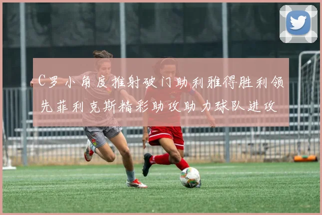 C罗小角度推射破门助利雅得胜利领先菲利克斯精彩助攻助力球队进攻