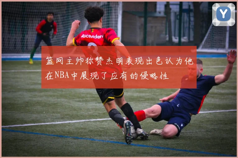篮网主帅称赞杰明表现出色认为他在NBA中展现了应有的侵略性
