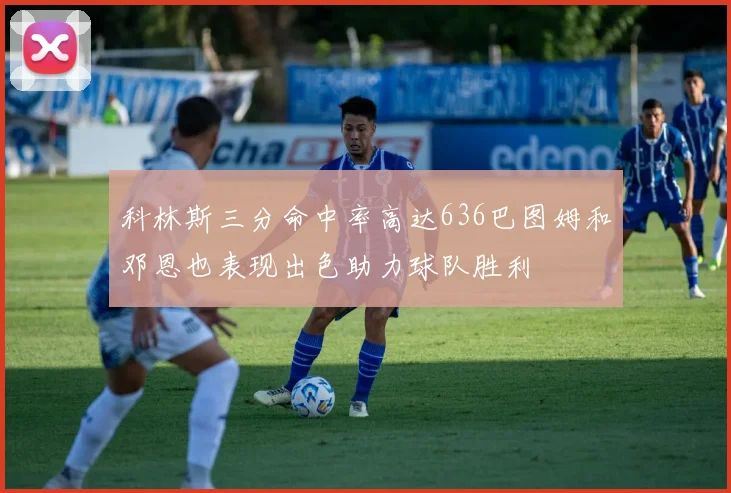 科林斯三分命中率高达636巴图姆和邓恩也表现出色助力球队胜利