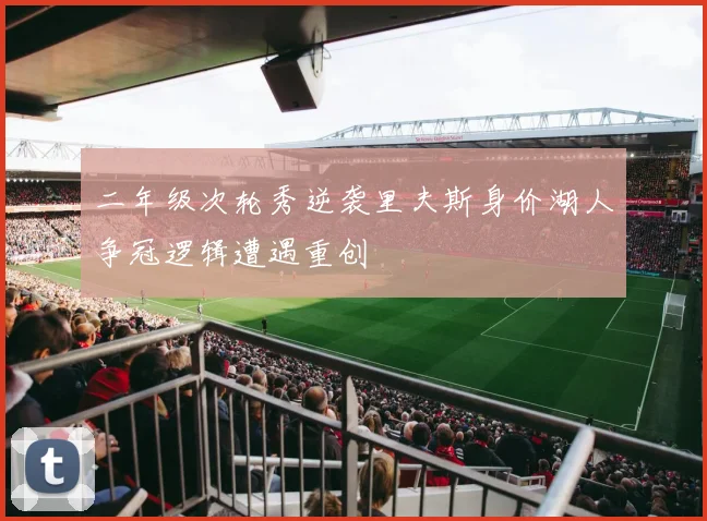 二年级次轮秀逆袭里夫斯身价湖人争冠逻辑遭遇重创