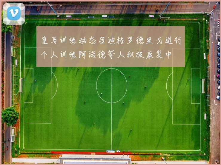 皇马训练动态吕迪格罗德里戈进行个人训练阿诺德等人积极康复中