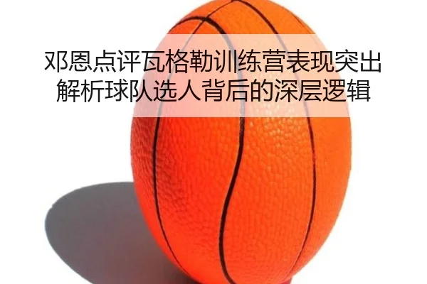 邓恩点评瓦格勒训练营表现突出 解析球队选人背后的深层逻辑 | yaxin